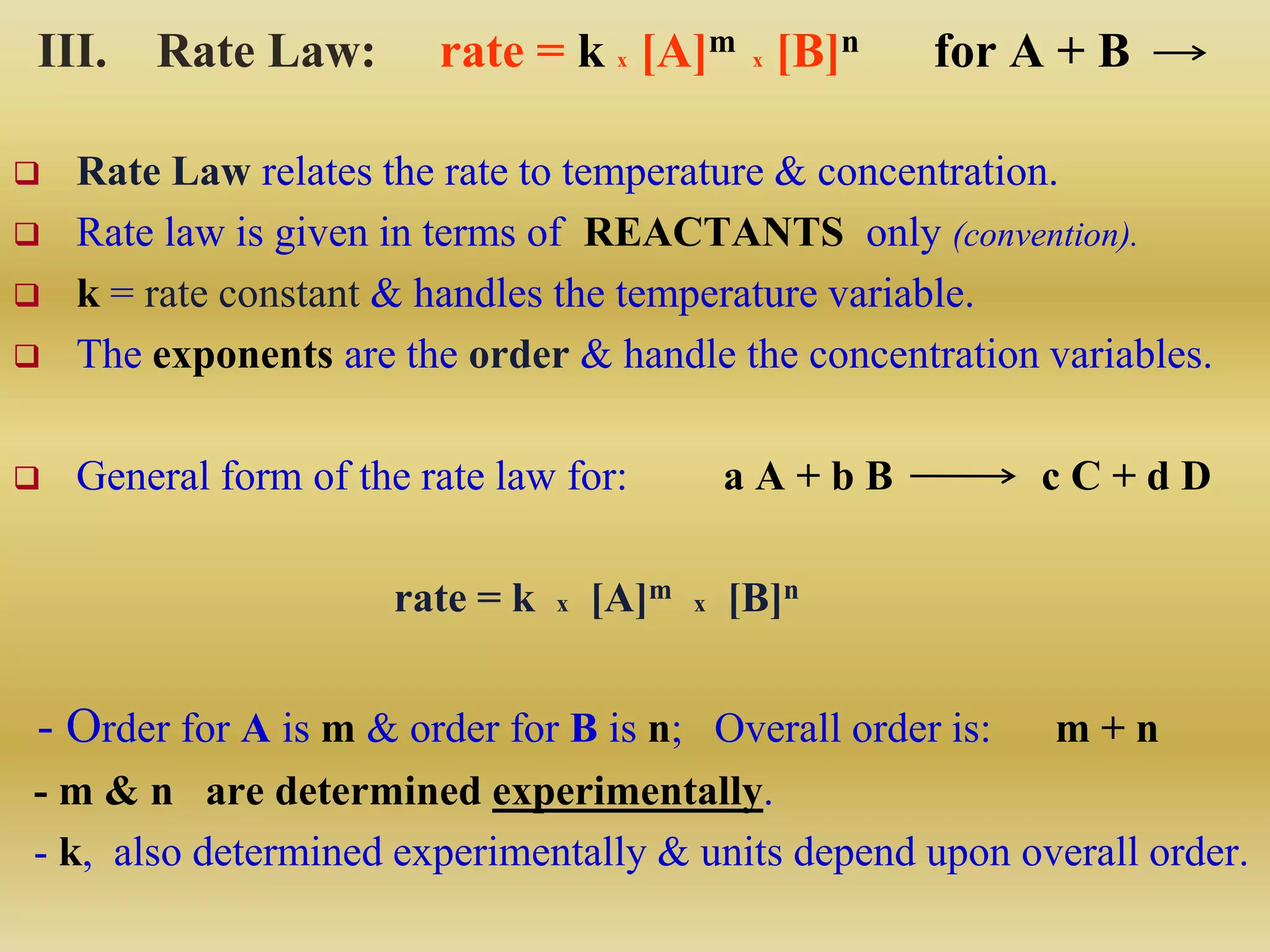 III. Rate Law: rate = k x [A]m x [B]n for A + B
 Rate Law relates the rate to temperature & concentration.
 Rate law is given in terms of REACTANTS only (convention).
 k = rate constant & handles the temperature variable.
 The exponents are the order & handle the concentration variables.
 General form of the rate law for: a A + b B c C + d D
rate = k x [A]m x [B]n
- Order for A is m & order for B is n; Overall order is: m + n
- m & n are determined experimentally.
- k, also determined experimentally & units depend upon overall order.
 