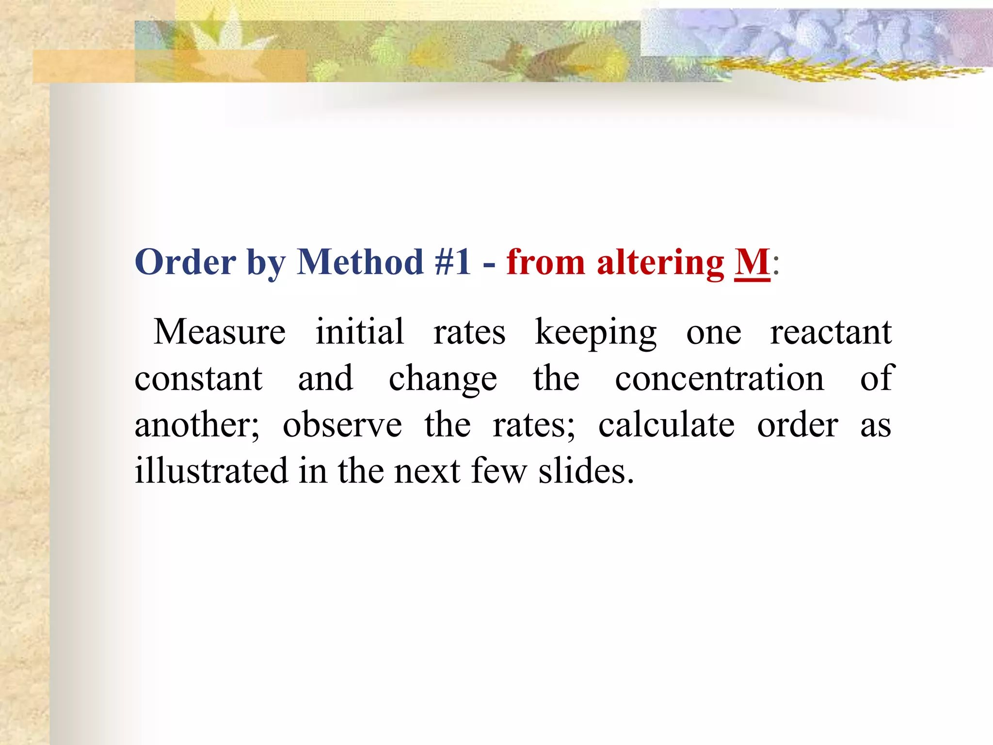 Order by Method #1 - from altering M:
Measure initial rates keeping one reactant
constant and change the concentration of
another; observe the rates; calculate order as
illustrated in the next few slides.
 