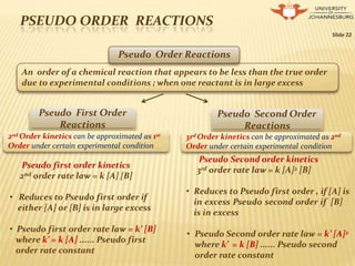 PSEUDO ORDER REACTIONS
Slide 22
Pseudo Order Reactions
An order of a chemical reaction that appears to be less than the true order
due to experimental conditions ; when one reactant is in large excess
Pseudo Second Order
Reactions
Pseudo First Order
Reactions
2nd Order kinetics can be approximated as 1st
Order under certain experimental condition
3rd Order kinetics can be approximated as 2nd
Order under certain experimental condition
nd
Pseudo first order kinetics
2 order rate law = k [A] [B]
• Reduces to Pseudo first order if
either [A] or [B] is in large excess
• Pseudo first order rate law = k’ [B]
where k’ = k [A] ...... Pseudo first
order rate constant
Pseudo Second order kinetics
3rd order rate law = k [A]2 [B]
• Reduces to Pseudo first order , if [A] is
in excess Pseudo second order if [B]
is in excess
• Pseudo Second order rate law = k’ [A]2
where k’ = k [B] ...... Pseudo second
order rate constant
 