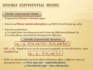 DOUBLE EXPONENTIAL MODEL
Slide 32
qt = qe -– D2/ma exp(-K2t)
simplified eq. :
• DEM can also describe a process where adsorbent offers 2 different types of
adsorption sites : 1.) First type site – rapid adsorption
2.) Second site type – slow adsorption
Double Exponential Model
• Proposed by Wilezak & Keinath (1993)
• Kinetics of Heavy metals adsorption e.g Pb(II) &Cu(II) from aq. solns
• Two step mechanism :
a.) A rapid phase involving external & internal diffusions followed by
b.) A slow phase controlled by Intraparticle diffusion
Double Exponential Equation
qt = qe - D1/ma exp (-K1t) – D2/ma exp(-K2t)
• If K1 >> K2 ; Rapid process can be assumed negligible on over all kinetics ; then
 
