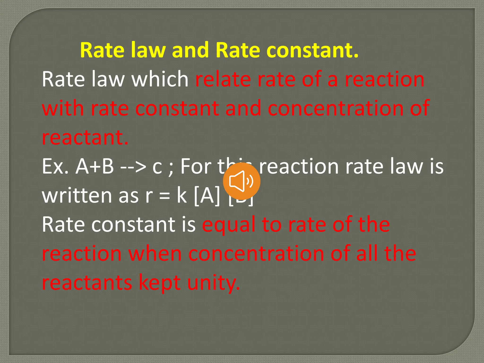 Rate law and Rate constant.
Rate law which relate rate of a reaction
with rate constant and concentration of
reactant.
Ex. A+B --> c ; For this reaction rate law is
written as r = k [A] [B]
Rate constant is equal to rate of the
reaction when concentration of all the
reactants kept unity.
 