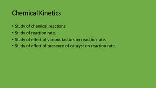 Chemical Kinetics
• Study of chemical reactions.
• Study of reaction rate.
• Study of effect of various factors on reaction rate.
• Study of effect of presence of catalyst on reaction rate.
 