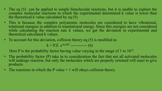 • The eq (5) can be applied to simple bimolecular reactions, but it is unable to explain the
complex molecular reactions in which the experimental determined k value is lower than
the theoretical k value calculated by eq (5).
• This is because the complex polyatomic molecules are considered to have vibrational,
rotational energies in addition to translational energy. Since this energies are not considered
while calculating the reaction rate k values, we get the deviation in experimental and
theoretical calculated k values.
• To account for this deviation, collision theory eq (5) is modified as
k = P.Z. e-Ea/RT ------------ (6)
Here P is the probability factor having value varying in the range of 1 to 10-9.
• The probability factor (P) take in to consideration the fact that not all activated molecules
will undergo reaction, but only the molecules which are properly oriented will react to give
products.
• The reactions in which the P value = 1 will obeys collision theory.
 