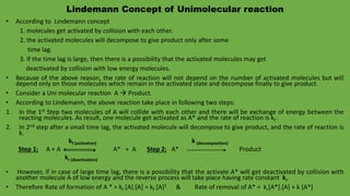 Lindemann Concept of Unimolecular reaction
• According to Lindemann concept
1. molecules get activated by collision with each other.
2. the activated molecules will decompose to give product only after some
time lag.
3. If the time lag is large, then there is a possibility that the activated molecules may get
deactivated by collision with low energy molecules.
• Because of the above reason, the rate of reaction will not depend on the number of activated molecules but will
depend only on those molecules which remain in the activated state and decompose finally to give product.
• Consider a Uni molecular reaction A  Product.
• According to Lindemann, the above reaction take place in following two steps:
1. In the 1st Step two molecules of A will collide with each other and there will be exchange of energy between the
reacting molecules. As result, one molecule get activated as A* and the rate of reaction is kf .
2. In 2nd step after a small time lag, the activated molecule will decompose to give product, and the rate of reaction is
k.
kf (activation) k (decomposition)
Step 1: A + A A* + A Step 2: A* Product
kr (deactivation)
• However, if in case of large time lag, there is a possibility that the activate A* will get deactivated by collision with
another molecule A of low energy and the reverse process will take place having rate constant kr.
• Therefore Rate of formation of A * = kf [A].[A] = kf [A]2 & Rate of removal of A* = kr[A*].[A] + k [A*]
 