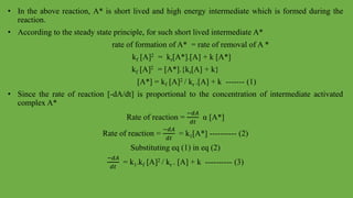 • In the above reaction, A* is short lived and high energy intermediate which is formed during the
reaction.
• According to the steady state principle, for such short lived intermediate A*
rate of formation of A* = rate of removal of A *
kf [A]2 = kr[A*].[A] + k [A*]
kf [A]2 = [A*].{kr[A] + k}
[A*] = kf [A]2 / kr .[A] + k ------- (1)
• Since the rate of reaction [-dA/dt] is proportional to the concentration of intermediate activated
complex A*
Rate of reaction =
−𝑑𝐴
𝑑𝑡
α [A*]
Rate of reaction =
−𝑑𝐴
𝑑𝑡
= k1[A*] ---------- (2)
Substituting eq (1) in eq (2)
−𝑑𝐴
𝑑𝑡
= k1.kf [A]2 / kr . [A] + k ---------- (3)
 