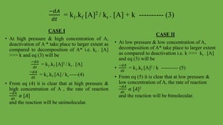 −𝑑𝐴
𝑑𝑡
= k1.kf [A]2 / kr . [A] + k ---------- (3)
CASE I
• At high pressure & high concentration of A,
deactivation of A * take place to larger extent as
compared to decomposition of A* i.e. kr . [A]
>>> k and eq (3) will be
−𝑑𝐴
𝑑𝑡
= k1.kf [A]2 / kr . [A]
−𝑑𝐴
𝑑𝑡
= k1.kf [A] / kr -----(4)
• From eq (4) it is clear that at high pressure &
high concentration of A , the rate of reaction
−𝑑𝐴
𝑑𝑡
𝛼 [𝐴]
and the reaction will be unimolecular.
CASE II
• At low pressure & low concentration of A,
decomposition of A* take place to larger extent
as compared to deactivation i.e. k >>> kr . [A]
and eq (3) will be
•
−𝑑𝐴
𝑑𝑡
= k1.kf [A]2 / k ---------- (5)
• From eq (5) it is clear that at low pressure &
low concentration of A, the rate of reaction
−𝑑𝐴
𝑑𝑡
𝛼 [𝐴]2
and the reaction will be bimolecular.
 