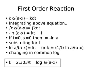 First Order Reaction
• dx/(a-x)= kdt
• Integrating above equation..
• ∫dx/(a-x)= ∫kdt
• -ln (a-x) = kt + I
• If t=0, x=0 then I= -ln a
• substuting for I
• ln a/(a-x)= kt or k = (1/t) ln a/(a-x)
• changing in common log
• k= 2.303/t . log a/(a-x)
 