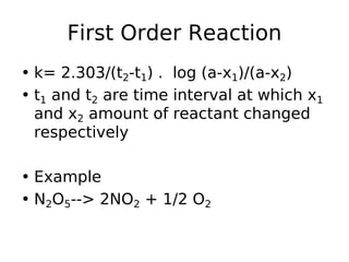 First Order Reaction
• k= 2.303/(t2-t1) . log (a-x1)/(a-x2)
• t1 and t2 are time interval at which x1
and x2 amount of reactant changed
respectively
• Example
• N2O5--> 2NO2 + 1/2 O2
 