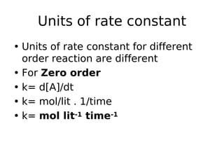 Units of rate constant
• Units of rate constant for different
order reaction are different
• For Zero order
• k= d[A]/dt
• k= mol/lit . 1/time
• k= mol lit-1 time-1
 