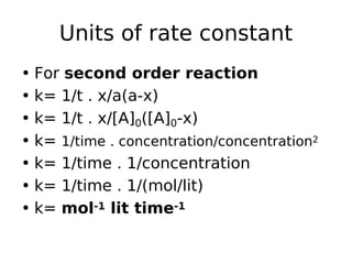 Units of rate constant
• For second order reaction
• k= 1/t . x/a(a-x)
• k= 1/t . x/[A]0([A]0-x)
• k= 1/time . concentration/concentration2
• k= 1/time . 1/concentration
• k= 1/time . 1/(mol/lit)
• k= mol-1 lit time-1
 