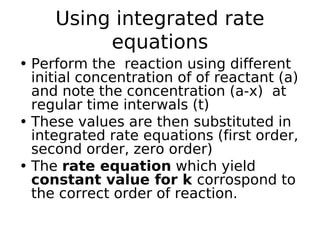 Using integrated rate
equations
• Perform the reaction using different
initial concentration of of reactant (a)
and note the concentration (a-x) at
regular time interwals (t)
• These values are then substituted in
integrated rate equations (first order,
second order, zero order)
• The rate equation which yield
constant value for k corrospond to
the correct order of reaction.
 