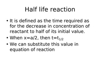 Half life reaction
• It is defined as the time required as
for the decrease in concentration of
reactant to half of its initial value.
• When x=a/2, then t=t1/2
• We can substitute this value in
equation of reaction
 