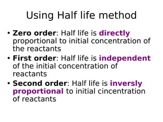 Using Half life method
• Zero order: Half life is directly
proportional to initial concentration of
the reactants
• First order: Half life is independent
of the initial concentration of
reactants
• Second order: Half life is inversly
proportional to initial cincentration
of reactants
 