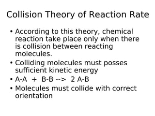 Collision Theory of Reaction Rate
• According to this theory, chemical
reaction take place only when there
is collision between reacting
molecules.
• Colliding molecules must posses
sufficient kinetic energy
• A-A + B-B --> 2 A-B
• Molecules must collide with correct
orientation
 
