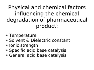 Physical and chemical factors
influencing the chemical
degradation of pharmaceutical
product:
• Temperature
• Solvent & Dielectric constant
• Ionic strength
• Specific acid base catalysis
• General acid base catalysis
 