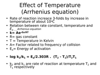 Effect of Temperature
(Arrhenius equation)
• Rate of reaction increace 3-folds by increase in
temperature of about 10oC
• Relation between rate constant, temperature and
Ea .....Arrhenius equation
• k= Ae-Ea/RT
• R= gas constant
• T = Temperature in Kelvin
• A= Factor related to frequency of collision
• Ea= Energy of activation
• log k2/k1 = Ea/2.303R . (T2 - T1)/T2T1
• k2 and k1 are rate of reaction at temperature T2 and
T1 respectively
 