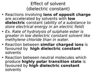 Effect of solvent
(dielectric constant)
• Reactions involving ions of opposit charge
are accelerated by solvents with low
dielectric constant (ability of a substance to
store electrical energy in an electric field)
• Ex. Rate of hydrolysis of sulphate ester is
greater in low dielectric constant solvent like
methylene chloride than in water.
• Reaction between similar charged ions is
favoured by high dielectric constant
solvents
• Reaction between neutral molecules which
produce highly polar transition state is
favoured by high dielectric constant
solvents
 