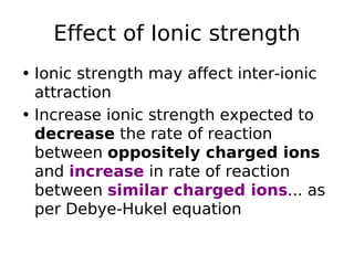 Effect of Ionic strength
• Ionic strength may affect inter-ionic
attraction
• Increase ionic strength expected to
decrease the rate of reaction
between oppositely charged ions
and increase in rate of reaction
between similar charged ions... as
per Debye-Hukel equation
 