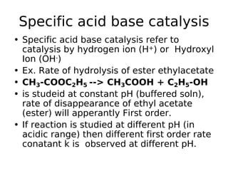 Specific acid base catalysis
• Specific acid base catalysis refer to
catalysis by hydrogen ion (H+) or Hydroxyl
Ion (OH-)
• Ex. Rate of hydrolysis of ester ethylacetate
• CH3-COOC2H5 --> CH3COOH + C2H5-OH
• is studeid at constant pH (buffered soln),
rate of disappearance of ethyl acetate
(ester) will apperantly First order.
• If reaction is studied at different pH (in
acidic range) then different first order rate
conatant k is observed at different pH.
 