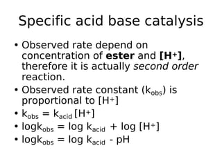 Specific acid base catalysis
• Observed rate depend on
concentration of ester and [H+],
therefore it is actually second order
reaction.
• Observed rate constant (kobs) is
proportional to [H+]
• kobs = kacid [H+]
• logkobs = log kacid + log [H+]
• logkobs = log kacid - pH
 