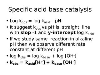 Specific acid base catalysis
• Log kobs = log kacid - pH
• It suggest kobs vs pH is straight line
with slop -1 and y-intercept log kacid
• If we study same reaction in alkaline
pH then we observe different rate
constant at different pH
• log kobs = log kbase + log [OH-]
• kobs = kacid[H+] + kbase [OH-]
 