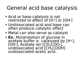 General acid base catalysis
• Acid or base catalysis is not
restricted to effect of [H+] or [OH-]
• Undissociated acid and base can
often produce catalytic effect
• Metal can also serve as catalyst
• Ex. Mutarotation of glucose in
acetate buffer is catalysed by [H+],
[OH-], Acetate ion [CH3COO-],
undissociated acid [CH3COOH]
undissociated acetic acid.
 