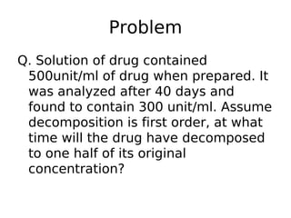 Problem
Q. Solution of drug contained
500unit/ml of drug when prepared. It
was analyzed after 40 days and
found to contain 300 unit/ml. Assume
decomposition is first order, at what
time will the drug have decomposed
to one half of its original
concentration?
 