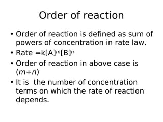 Order of reaction
• Order of reaction is defined as sum of
powers of concentration in rate law.
• Rate =k[A]m[B]n
• Order of reaction in above case is
(m+n)
• It is the number of concentration
terms on which the rate of reaction
depends.
 