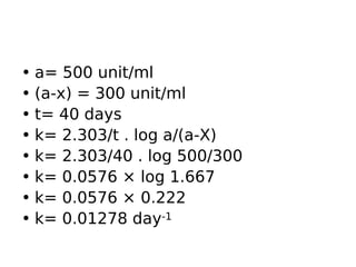 • a= 500 unit/ml
• (a-x) = 300 unit/ml
• t= 40 days
• k= 2.303/t . log a/(a-X)
• k= 2.303/40 . log 500/300
• k= 0.0576 × log 1.667
• k= 0.0576 × 0.222
• k= 0.01278 day-1
 
