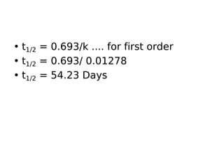 • t1/2 = 0.693/k .... for first order
• t1/2 = 0.693/ 0.01278
• t1/2 = 54.23 Days
 