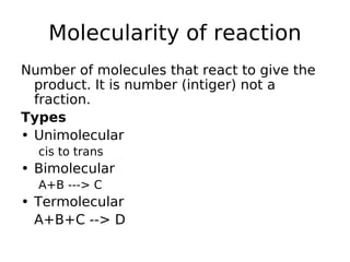 Molecularity of reaction
Number of molecules that react to give the
product. It is number (intiger) not a
fraction.
Types
• Unimolecular
cis to trans
• Bimolecular
A+B ---> C
• Termolecular
A+B+C --> D
 