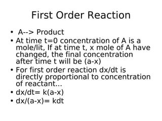 First Order Reaction
• A--> Product
• At time t=0 concentration of A is a
mole/lit, If at time t, x mole of A have
changed, the final concentration
after time t will be (a-x)
• For first order reaction dx/dt is
directly proportional to concentration
of reactant...
• dx/dt= k(a-x)
• dx/(a-x)= kdt
 