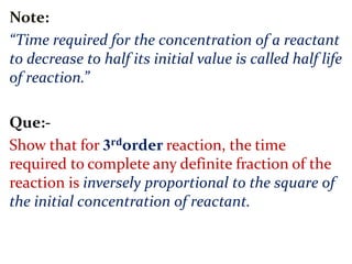 Note:
“Time required for the concentration of a reactant
to decrease to half its initial value is called half life
of reaction.”
Que:-
Show that for 3 𝐫𝐝order reaction, the time
required to complete any definite fraction of the
reaction is inversely proportional to the square of
the initial concentration of reactant.
 
