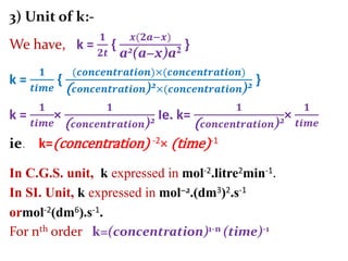 3) Unit of k:-
We have, k =
𝟏
𝟐𝒕
{
𝒙(𝟐𝒂−𝒙)
a2(a−x)a2 }
k =
𝟏
𝒕𝒊𝒎𝒆
{
(𝒄𝒐𝒏𝒄𝒆𝒏𝒕𝒓𝒂𝒕𝒊𝒐𝒏)×(𝒄𝒐𝒏𝒄𝒆𝒏𝒕𝒓𝒂𝒕𝒊𝒐𝒏)
( 𝒄𝒐𝒏𝒄𝒆𝒏𝒕𝒓𝒂𝒕𝒊𝒐𝒏)2×(𝒄𝒐𝒏𝒄𝒆𝒏𝒕𝒓𝒂𝒕𝒊𝒐𝒏)2 }
k =
𝟏
𝒕𝒊𝒎𝒆
×
𝟏
( 𝒄𝒐𝒏𝒄𝒆𝒏𝒕𝒓𝒂𝒕𝒊𝒐𝒏)2 Ie. k=
𝟏
( 𝒄𝒐𝒏𝒄𝒆𝒏𝒕𝒓𝒂𝒕𝒊𝒐𝒏)2×
𝟏
𝒕𝒊𝒎𝒆
ie. k=(concentration) -2× (time)-1
In C.G.S. unit, k expressed in mol-2.litre2min-1.
In SI. Unit, k expressed in mol−2.(dm3)2.s-1
ormol-2(dm6).s-1.
For nth order k=(concentration)1-n (time)-1
 