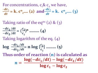 For concentrations, c1& c2 we have,
–𝒅𝒄₁
𝒅𝒕
= k. cn
1…. (2) and
–𝒅𝒄₂
𝒅𝒕
= k. cn
2.... (3)
Taking ratio of the eqns (2) & (3)
−𝒅𝒄1 /𝒅𝒕
−𝒅𝒄2 /𝒅𝒕
= (
𝒄1
𝒄 𝟐
)n ……… (4)
Taking logarithm of the eq. (4)
log
−𝒅𝒄1 /𝒅𝒕
−𝒅𝒄2 /𝒅𝒕
= n log {
𝒄1
𝒄 𝟐
} ……… (5)
Thus order of reaction (n) is calculated as
𝒏 =
𝐥𝐨𝐠(−𝒅𝒄1 /𝒅𝒕) − 𝐥𝐨𝐠(−𝒅𝒄2 /𝒅𝒕)
𝐥𝐨𝐠 𝒄1 − 𝐥𝐨𝐠 𝒄2
 