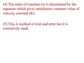 (4) The order of reaction (n) is determined by the
equation which gives satisfactory constant value of
velocity constant (K).
(5) This is method of trial and error but it is
extensively used.
 
