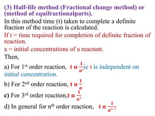 (3) Half-life method (Fractional change method) or
(method of equifractionalparts).
In this method time (t) taken to complete a definite
fraction of the reaction is calculated.
If t = time required for completion of definite fraction of
reaction.
a = initial concentrations of a reactant.
Then,
a) For 1st order reaction, t α
𝟏
𝒂°
ie t is independent on
initial concentration.
b) For 2nd order reaction, t α
𝟏
𝒂
c) For 3rd order reaction,t α
𝟏
𝒂²
d) In general for nth order reaction, t α
𝟏
𝒂ⁿ⁻¹
 