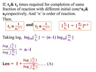 If, t1& t2 times required for completion of same
fraction of reaction with different initial concna1&
a2respectively. And ‘n’ is order of reaction.
Then,
andie.
Taking log, log10[
𝒕₁
𝒕₂
] = (n–1) log10[
𝒂₂
𝒂₁
]
𝒍𝒐𝒈₁₀
[
𝒕₁
𝒕₂
]
𝒍𝒐𝒈₁₀
[
𝒂₂
𝒂₁
]
= n–1
i.en = 1 +
𝒍𝒐𝒈₁₀
[
𝒕₁
𝒕₂
]
𝒍𝒐𝒈₁₀
[
𝒂₂
𝒂₁
]
…… (A)
[
𝒕₁
𝒕₂
] = [
𝒂₂
𝒂₁
]n–1
t1 α
𝟏
𝒂₁ⁿ⁻¹
t2 α
𝟏
𝒂₂ⁿ⁻¹
 