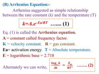 (B) Arrhenius Equation:-
Arrhenius suggested as simple relationship
between the rate constant (k) and the temperature (T)
Eq. (1) is called the Arrhenius equation.
A = constant called frequency factor.
K = velocity constant. R = gas constant.
Ea= activation energy. T = Absolute temperature.
E = logarithmic base = 2.718
Alternately we can write,
k=A.e–Ea/RT ….... (1)
𝒍𝒐𝒈 𝒆
𝒌
𝒅𝒕
=
𝑬a
𝑹𝑻²
……. (2)
 