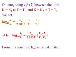 On integrating eqn (2) between the limit
K = K1 at T = T1 and K = K2 at T = T2
We get,
log10
𝒌₂
𝒌₁
=
𝑬a
𝟐.𝟑𝟎𝟑𝑹
[
𝟏
𝑻₁
–
𝟏
𝑻₂
]
Ie. log10
𝒌₂
𝒌₁
=
𝑬a
𝟐.𝟑𝟎𝟑𝑹
[
𝑻₂– 𝑻₁
𝑻₁. 𝑻₂
]
From this equation, Eacan be calculated.
 