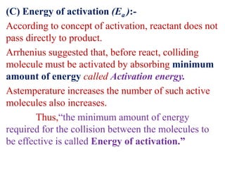 (C) Energy of activation (Ea ):-
According to concept of activation, reactant does not
pass directly to product.
Arrhenius suggested that, before react, colliding
molecule must be activated by absorbing minimum
amount of energy called Activation energy.
Astemperature increases the number of such active
molecules also increases.
Thus,“the minimum amount of energy
required for the collision between the molecules to
be effective is called Energy of activation.”
 