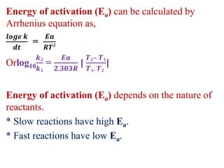 Energy of activation (Ea) can be calculated by
Arrhenius equation as,
𝒍𝒐𝒈𝓮 𝒌
𝒅𝒕
=
𝑬𝒂
𝑹𝑻²
Orlog10
𝒌₂
𝒌₁
=
𝑬𝒂
𝟐.𝟑𝟎𝟑𝑹
[
𝑻₂– 𝑻₁
𝑻₁. 𝑻₂
]
Energy of activation (Ea) depends on the nature of
reactants.
* Slow reactions have high Ea.
* Fast reactions have low Ea.
 