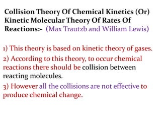 Collision Theory Of Chemical Kinetics (Or)
Kinetic Molecular Theory Of Rates Of
Reactions:- (Max Trautzb and William Lewis)
1) This theory is based on kinetic theory of gases.
2) According to this theory, to occur chemical
reactions there should be collision between
reacting molecules.
3) However all the collisions are not effective to
produce chemical change.
 