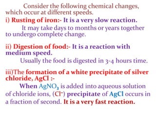 Consider the following chemical changes,
which occur at different speeds.
i) Rusting of iron:- It is a very slow reaction.
It may take days to months or years together
to undergo complete change.
ii) Digestion of food:- It is a reaction with
medium speed.
Usually the food is digested in 3-4 hours time.
iii)The formation of a white precipitate of silver
chloride, AgCl :-
When AgNO3 is added into aqueous solution
of chloride ions, (Cl–) precipitate of AgCl occurs in
a fraction of second. It is a very fast reaction.
 