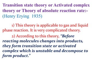 Transition state theory or Activated complex
theory or Theory of absolute reaction rate:-
(Henry Erying 1935)
1) This theory is applicable to gas and liquid
phase reaction. It is very complicated theory.
2) According to this theory, “Before
reacting molecules changes into products,
they form transition state or activated
complex which is unstable and decompose to
form product.”
 