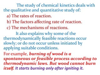 The study of chemical kinetics deals with
the qualitative and quantitative study of:
a) The rates of reaction.
b) The factors affecting rate of reaction.
c) The mechanisms of reactions.
It also explains why some of the
thermodynamically feasible reactions occur
slowly; or do not occur unless initiated by
applying suitable conditions.
For example, burning of wood is a
spontaneous or feasible process according to
thermodynamic laws. But wood cannot burn
itself. It starts burning only after igniting it.
 