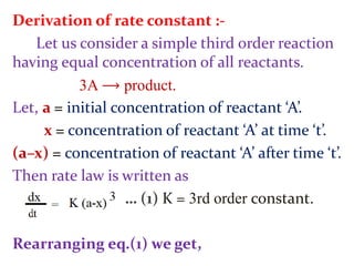 Derivation of rate constant :-
Let us consider a simple third order reaction
having equal concentration of all reactants.
3A ⟶ product.
Let, a = initial concentration of reactant ‘A’.
x = concentration of reactant ‘A’ at time ‘t’.
(a–x) = concentration of reactant ‘A’ after time ‘t’.
Then rate law is written as
… (1) K = 3rd order constant.
Rearranging eq.(1) we get,
 