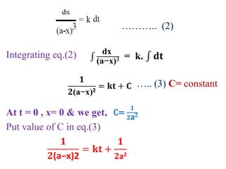 ……….. (2)
Integrating eq.(2)
….. (3) C= constant
At t = 0 , x= 0 & we get,
Put value of C in eq.(3)
dx
(a−x)3 = k. 𝐝𝐭
𝟏
𝟐(a−x)2
= 𝐤𝐭 + 𝐂
C=
𝟏
𝟐a2
𝟏
𝟐(a−x)2
= 𝐤𝐭 +
𝟏
𝟐a2
 