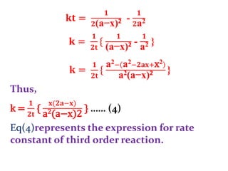 𝐤𝐭 =
𝟏
𝟐(a−x)2 -
𝟏
𝟐a2
𝐤 =
𝟏
𝟐𝐭
{
𝟏
(a−x)2 -
𝟏
a2 }
Thus,
k =
𝟏
𝟐𝐭
{
𝐱(𝟐𝐚−𝐱)
a2(a−x)2
} …… (4)
Eq(4)represents the expression for rate
constant of third order reaction.
𝐤 =
𝟏
𝟐𝐭
{
a2− a2−𝟐𝐚𝐱+x2
a2(a−x)2 }
 