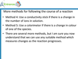 More methods for following the course of a reaction Method 4: Use a conductivity stick if there is a change in the number of ions in solution. Method 5: Use a colorimeter if there is a change in colour of one of the species. There are several more methods, but I am sure you now understand that we can use any suitable method which measures changes as the reaction progresses. 